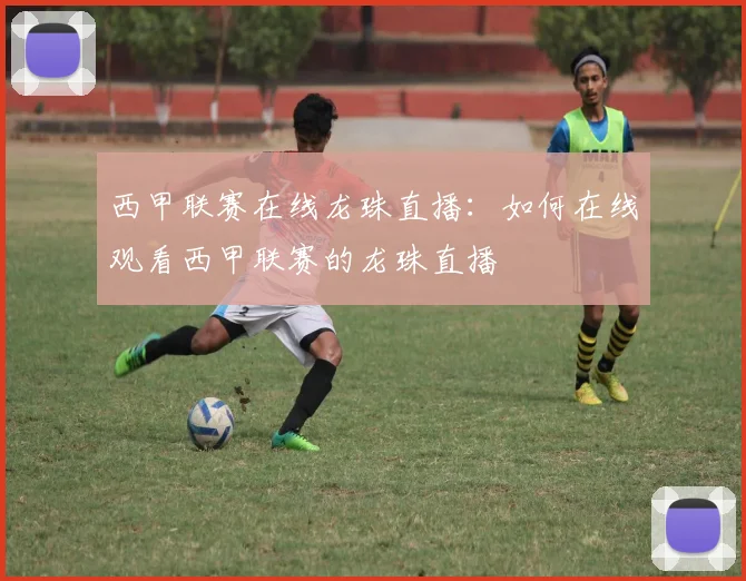 西甲联赛在线龙珠直播：如何在线观看西甲联赛的龙珠直播